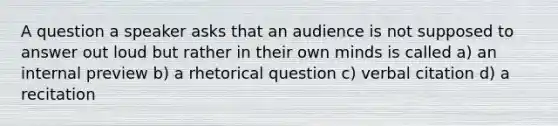 A question a speaker asks that an audience is not supposed to answer out loud but rather in their own minds is called a) an internal preview b) a rhetorical question c) verbal citation d) a recitation