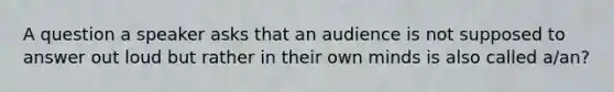 A question a speaker asks that an audience is not supposed to answer out loud but rather in their own minds is also called a/an?