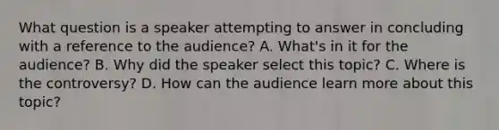 What question is a speaker attempting to answer in concluding with a reference to the audience? A. What's in it for the audience? B. Why did the speaker select this topic? C. Where is the controversy? D. How can the audience learn more about this topic?