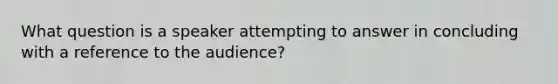 What question is a speaker attempting to answer in concluding with a reference to the audience?