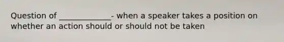 Question of _____________- when a speaker takes a position on whether an action should or should not be taken