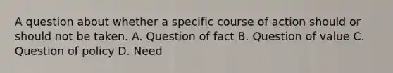 A question about whether a specific course of action should or should not be taken. A. Question of fact B. Question of value C. Question of policy D. Need