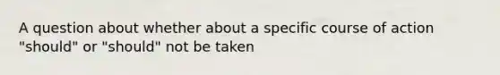 A question about whether about a specific course of action "should" or "should" not be taken