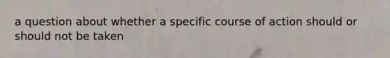 a question about whether a specific course of action should or should not be taken