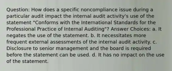 Question: How does a specific noncompliance issue during a particular audit impact the internal audit activity's use of the statement "Conforms with the International Standards for the Professional Practice of Internal Auditing"? Answer Choices: a. It negates the use of the statement. b. It necessitates more frequent external assessments of the internal audit activity. c. Disclosure to senior management and the board is required before the statement can be used. d. It has no impact on the use of the statement.