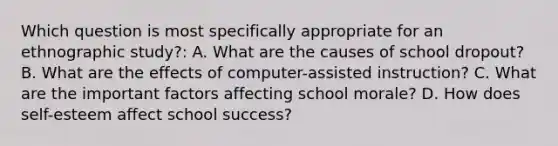 Which question is most specifically appropriate for an ethnographic study?: A. What are the causes of school dropout? B. What are the effects of computer-assisted instruction? C. What are the important factors affecting school morale? D. How does self-esteem affect school success?