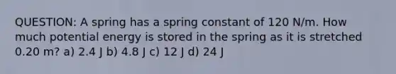 QUESTION: A spring has a spring constant of 120 N/m. How much potential energy is stored in the spring as it is stretched 0.20 m? a) 2.4 J b) 4.8 J c) 12 J d) 24 J