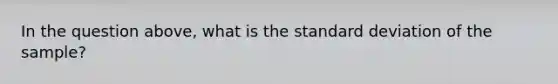 In the question above, what is the <a href='https://www.questionai.com/knowledge/kqGUr1Cldy-standard-deviation' class='anchor-knowledge'>standard deviation</a> of the sample?