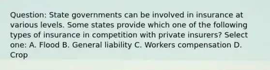 Question: State governments can be involved in insurance at various levels. Some states provide which one of the following types of insurance in competition with private insurers? Select one: A. Flood B. General liability C. Workers compensation D. Crop