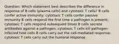 Question: Which statement best describes the difference in response of B cells (plasma cells) and cytotoxic T cells? B cells confer active immunity; cytotoxic T cells confer passive immunity B cells respond the first time a pathogen is present; cytotoxic T cells respond subsequent times B cells secrete antibodies against a pathogen; cytotoxic T cells kill pathogen-infected host cells B cells carry out the cell-mediated response; cytotoxic T cells carry out the humoral response