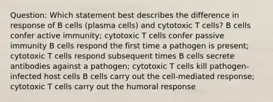 Question: Which statement best describes the difference in response of B cells (plasma cells) and cytotoxic T cells? B cells confer active immunity; cytotoxic T cells confer passive immunity B cells respond the first time a pathogen is present; cytotoxic T cells respond subsequent times B cells secrete antibodies against a pathogen; cytotoxic T cells kill pathogen-infected host cells B cells carry out the cell-mediated response; cytotoxic T cells carry out the humoral response