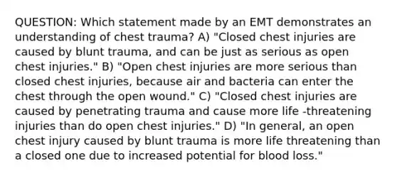 QUESTION: Which statement made by an EMT demonstrates an understanding of chest trauma? A) "Closed chest injuries are caused by blunt trauma, and can be just as serious as open chest injuries." B) "Open chest injuries are more serious than closed chest injuries, because air and bacteria can enter the chest through the open wound." C) "Closed chest injuries are caused by penetrating trauma and cause more life -threatening injuries than do open chest injuries." D) "In general, an open chest injury caused by blunt trauma is more life threatening than a closed one due to increased potential for blood loss."