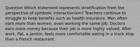 Question Which statement represents stratification from the perspective of symbolic interactionism? Teachers continue to struggle to keep benefits such as health insurance. Men often earn more than women, even working the same job. Doctors earn more money because their job is more highly valued. After work, Pat, a janitor, feels more comfortable eating in a truck stop than a French restaurant.