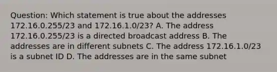 Question: Which statement is true about the addresses 172.16.0.255/23 and 172.16.1.0/23? A. The address 172.16.0.255/23 is a directed broadcast address B. The addresses are in different subnets C. The address 172.16.1.0/23 is a subnet ID D. The addresses are in the same subnet