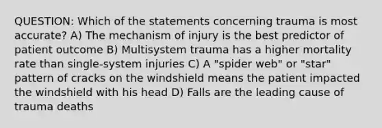 QUESTION: Which of the statements concerning trauma is most accurate? A) The mechanism of injury is the best predictor of patient outcome B) Multisystem trauma has a higher mortality rate than single-system injuries C) A "spider web" or "star" pattern of cracks on the windshield means the patient impacted the windshield with his head D) Falls are the leading cause of trauma deaths