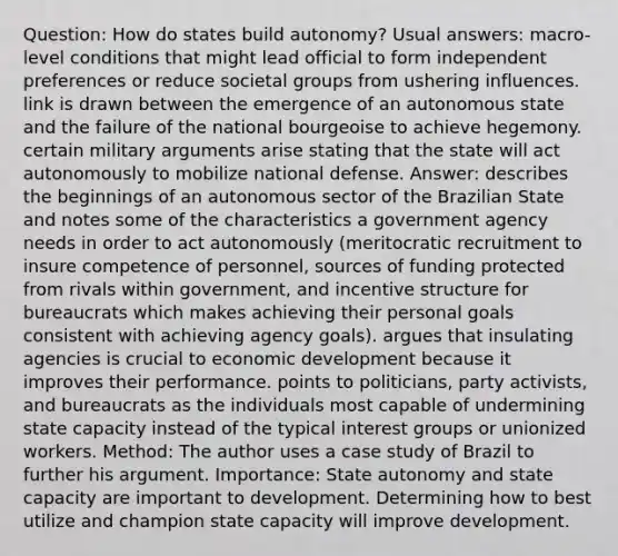 Question: How do states build autonomy? Usual answers: macro-level conditions that might lead official to form independent preferences or reduce societal groups from ushering influences. link is drawn between the emergence of an autonomous state and the failure of the national bourgeoise to achieve hegemony. certain military arguments arise stating that the state will act autonomously to mobilize national defense. Answer: describes the beginnings of an autonomous sector of the Brazilian State and notes some of the characteristics a government agency needs in order to act autonomously (meritocratic recruitment to insure competence of personnel, sources of funding protected from rivals within government, and incentive structure for bureaucrats which makes achieving their personal goals consistent with achieving agency goals). argues that insulating agencies is crucial to economic development because it improves their performance. points to politicians, party activists, and bureaucrats as the individuals most capable of undermining state capacity instead of the typical interest groups or unionized workers. Method: The author uses a case study of Brazil to further his argument. Importance: State autonomy and state capacity are important to development. Determining how to best utilize and champion state capacity will improve development.