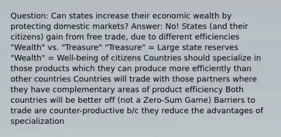 Question: Can states increase their economic wealth by protecting domestic markets? Answer: No! States (and their citizens) gain from free trade, due to different efficiencies "Wealth" vs. "Treasure" "Treasure" = Large state reserves "Wealth" = Well-being of citizens Countries should specialize in those products which they can produce more efficiently than other countries Countries will trade with those partners where they have complementary areas of product efficiency Both countries will be better off (not a Zero-Sum Game) Barriers to trade are counter-productive b/c they reduce the advantages of specialization