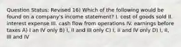 Question Status: Revised 16) Which of the following would be found on a company's income statement? I. cost of goods sold II. interest expense III. cash flow from operations IV. earnings before taxes A) I an IV only B) I, II and III only C) I, II and IV only D) I, II, III and IV