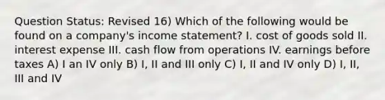 Question Status: Revised 16) Which of the following would be found on a company's income statement? I. cost of goods sold II. interest expense III. cash flow from operations IV. earnings before taxes A) I an IV only B) I, II and III only C) I, II and IV only D) I, II, III and IV