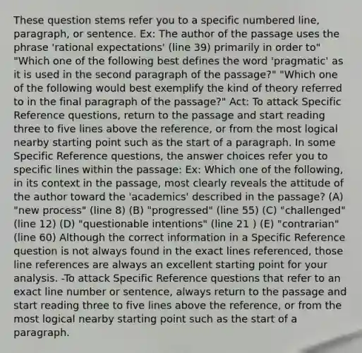 These question stems refer you to a specific numbered line, paragraph, or sentence. Ex: The author of the passage uses the phrase 'rational expectations' (line 39) primarily in order to" "Which one of the following best defines the word 'pragmatic' as it is used in the second paragraph of the passage?" "Which one of the following would best exemplify the kind of theory referred to in the final paragraph of the passage?" Act: To attack Specific Reference questions, return to the passage and start reading three to five lines above the reference, or from the most logical nearby starting point such as the start of a paragraph. In some Specific Reference questions, the answer choices refer you to specific lines within the passage: Ex: Which one of the following, in its context in the passage, most clearly reveals the attitude of the author toward the 'academics' described in the passage? (A) "new process" (line 8) (B) "progressed" (line 55) (C) "challenged" (line 12) (D) "questionable intentions" (line 21 ) (E) "contrarian" (line 60) Although the correct information in a Specific Reference question is not always found in the exact lines referenced, those line references are always an excellent starting point for your analysis. -To attack Specific Reference questions that refer to an exact line number or sentence, always return to the passage and start reading three to five lines above the reference, or from the most logical nearby starting point such as the start of a paragraph.