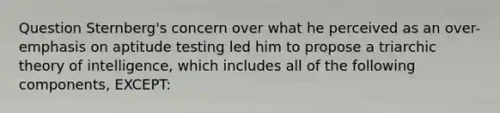 Question Sternberg's concern over what he perceived as an over-emphasis on aptitude testing led him to propose a triarchic theory of intelligence, which includes all of the following components, EXCEPT: