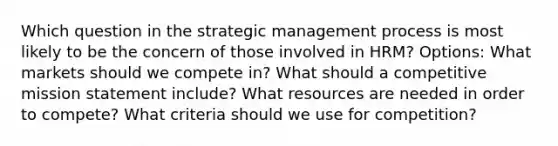 Which question in the strategic management process is most likely to be the concern of those involved in HRM? Options: What markets should we compete in? What should a competitive mission statement include? What resources are needed in order to compete? What criteria should we use for competition?