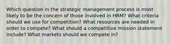 Which question in the strategic management process is most likely to be the concern of those involved in HRM? What criteria should we use for competition? What resources are needed in order to compete? What should a competitive mission statement include? What markets should we compete in?