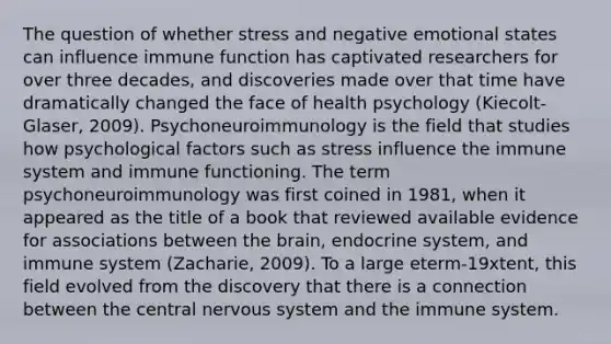 The question of whether stress and negative emotional states can influence immune function has captivated researchers for over three decades, and discoveries made over that time have dramatically changed the face of health psychology (Kiecolt-Glaser, 2009). Psychoneuroimmunology is the field that studies how psychological factors such as stress influence the immune system and immune functioning. The term psychoneuroimmunology was first coined in 1981, when it appeared as the title of a book that reviewed available evidence for associations between the brain, endocrine system, and immune system (Zacharie, 2009). To a large eterm-19xtent, this field evolved from the discovery that there is a connection between the central nervous system and the immune system.