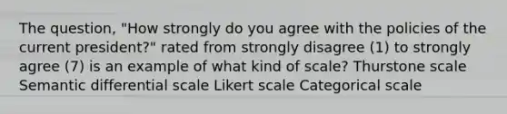 The question, "How strongly do you agree with the policies of the current president?" rated from strongly disagree (1) to strongly agree (7) is an example of what kind of scale? Thurstone scale Semantic differential scale Likert scale Categorical scale