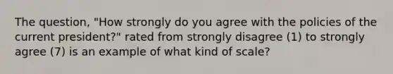 The question, "How strongly do you agree with the policies of the current president?" rated from strongly disagree (1) to strongly agree (7) is an example of what kind of scale?