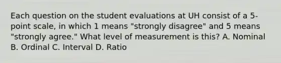 Each question on the student evaluations at UH consist of a 5-point scale, in which 1 means "strongly disagree" and 5 means "strongly agree." What level of measurement is this? A. Nominal B. Ordinal C. Interval D. Ratio