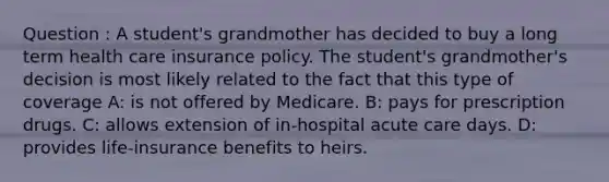 Question : A student's grandmother has decided to buy a long term health care insurance policy. The student's grandmother's decision is most likely related to the fact that this type of coverage A: is not offered by Medicare. B: pays for prescription drugs. C: allows extension of in-hospital acute care days. D: provides life-insurance benefits to heirs.