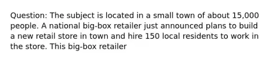 Question: The subject is located in a small town of about 15,000 people. A national big-box retailer just announced plans to build a new retail store in town and hire 150 local residents to work in the store. This big-box retailer