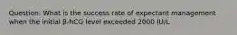 Question: What is the success rate of expectant management when the initial β-hCG level exceeded 2000 IU/L