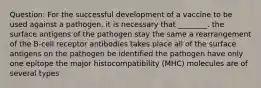 Question: For the successful development of a vaccine to be used against a pathogen, it is necessary that ________. the surface antigens of the pathogen stay the same a rearrangement of the B-cell receptor antibodies takes place all of the surface antigens on the pathogen be identified the pathogen have only one epitope the major histocompatibility (MHC) molecules are of several types