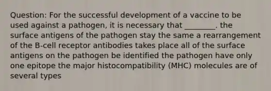 Question: For the successful development of a vaccine to be used against a pathogen, it is necessary that ________. the surface antigens of the pathogen stay the same a rearrangement of the B-cell receptor antibodies takes place all of the surface antigens on the pathogen be identified the pathogen have only one epitope the major histocompatibility (MHC) molecules are of several types