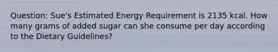 Question: Sue's Estimated Energy Requirement is 2135 kcal. How many grams of added sugar can she consume per day according to the Dietary Guidelines?