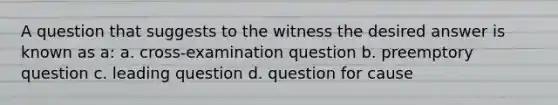 A question that suggests to the witness the desired answer is known as a: a. cross-examination question b. preemptory question c. leading question d. question for cause