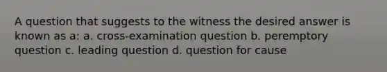 A question that suggests to the witness the desired answer is known as a: a. cross-examination question b. peremptory question c. leading question d. question for cause