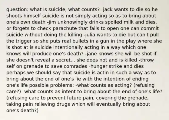 question: what is suicide, what counts? -jack wants to die so he shoots himself suicide is not simply acting so as to bring about one's own death -jim unknowingly drinks spoiled milk and dies, or forgets to check parachute that fails to open one can commit suicide without doing the killing -julia wants to die but can't pull the trigger so she puts real bullets in a gun in the play where she is shot at is suicide intentionally acting in a way which one knows will produce one's death? -jane knows she will be shot if she doesn't reveal a secret... she does not and is killed -throw self on grenade to save comrades -hunger strike and dies perhaps we should say that suicide is actin in such a way as to bring about the end of one's lie with the intention of ending one's life possible problems: -what counts as acting? (refusing care?) -what counts as intent to bring about the end of one's life? (refusing care to prevent future pain, covering the grenade, taking pain relieving drugs which will eventually bring about one's death?)