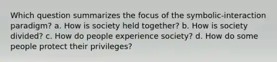 Which question summarizes the focus of the symbolic-interaction paradigm? a. How is society held together? b. How is society divided? c. How do people experience society? d. How do some people protect their privileges?