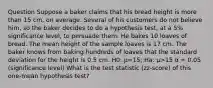 Question Suppose a baker claims that his bread height is more than 15 cm, on average. Several of his customers do not believe him, so the baker decides to do a hypothesis test, at a 5% significance level, to persuade them. He bakes 10 loaves of bread. The mean height of the sample loaves is 17 cm. The baker knows from baking hundreds of loaves that the standard deviation for the height is 0.5 cm. H0: μ=15; Ha: μ>15 α = 0.05 (significance level) What is the test statistic (zz-score) of this one-mean hypothesis test?