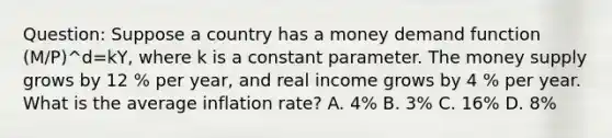 Question: Suppose a country has a money demand function (M/P)^d=kY, where k is a constant parameter. The money supply grows by 12 % per year, and real income grows by 4 % per year. What is the average inflation rate? A. 4% B. 3% C. 16% D. 8%