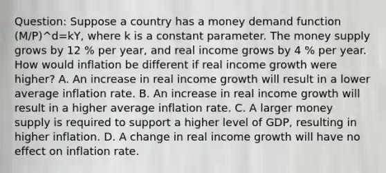 Question: Suppose a country has a money demand function (M/P)^d=kY, where k is a constant parameter. The money supply grows by 12 % per year, and real income grows by 4 % per year. How would inflation be different if real income growth were higher? A. An increase in real income growth will result in a lower average inflation rate. B. An increase in real income growth will result in a higher average inflation rate. C. A larger money supply is required to support a higher level of GDP, resulting in higher inflation. D. A change in real income growth will have no effect on inflation rate.