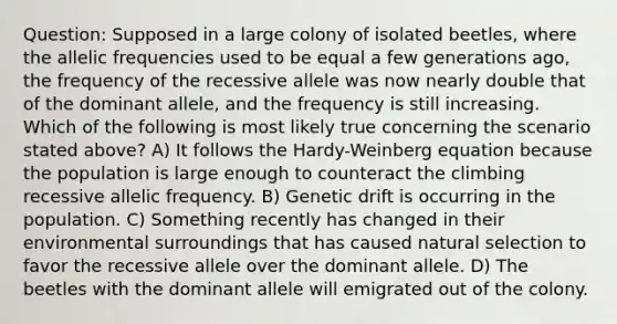 Question: Supposed in a large colony of isolated beetles, where the allelic frequencies used to be equal a few generations ago, the frequency of the recessive allele was now nearly double that of the dominant allele, and the frequency is still increasing. Which of the following is most likely true concerning the scenario stated above? A) It follows the Hardy-Weinberg equation because the population is large enough to counteract the climbing recessive allelic frequency. B) Genetic drift is occurring in the population. C) Something recently has changed in their environmental surroundings that has caused natural selection to favor the recessive allele over the dominant allele. D) The beetles with the dominant allele will emigrated out of the colony.