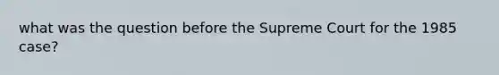 what was the question before the Supreme Court for the 1985 case?