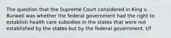 The question that the Supreme Court considered in King v. Burwell was whether the federal government had the right to establish health care subsidies in the states that were not established by the states but by the federal government. t/f