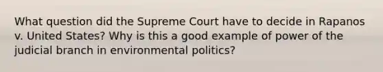 What question did the Supreme Court have to decide in Rapanos v. United States? Why is this a good example of power of the judicial branch in environmental politics?