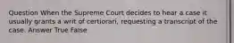 Question When the Supreme Court decides to hear a case it usually grants a writ of certiorari, requesting a transcript of the case. Answer True False