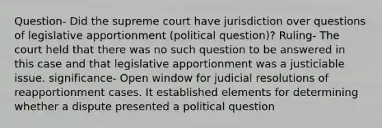 Question- Did the supreme court have jurisdiction over questions of legislative apportionment (political question)? Ruling- The court held that there was no such question to be answered in this case and that legislative apportionment was a justiciable issue. significance- Open window for judicial resolutions of reapportionment cases. It established elements for determining whether a dispute presented a political question